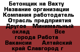 Бетонщик на Вахту › Название организации ­ Компания-работодатель › Отрасль предприятия ­ Другое › Минимальный оклад ­ 50 000 - Все города Работа » Вакансии   . Алтайский край,Славгород г.